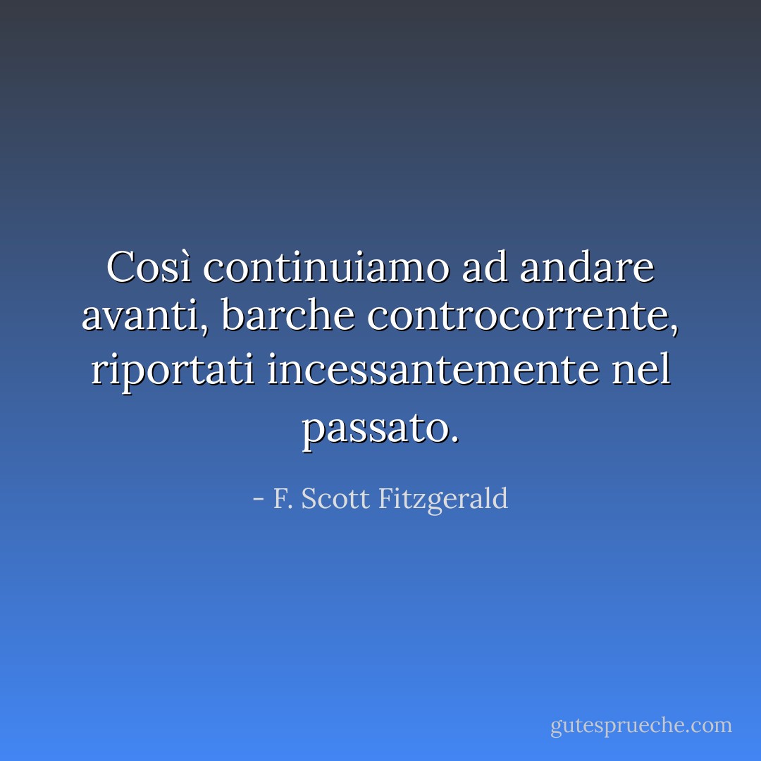 Così continuiamo ad andare avanti, barche controcorrente, riportati incessantemente nel passato. - F. Scott Fitzgerald