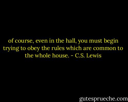 of course, even in the hall, you must begin trying to obey the rules which are common to the whole house. - C.S. Lewis