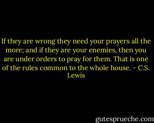 If they are wrong they need your prayers all the more; and if they are your enemies, then you are under orders to pray for them. That is one of the rules common to the whole house. - C.S. Lewis