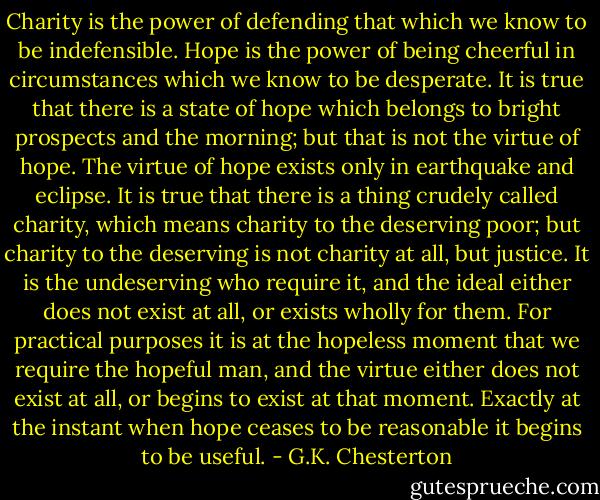 Charity is the power of defending that which we know to be indefensible. Hope is the power of being cheerful in circumstances which we know to be desperate. It is true that there is a state of hope which belongs to bright prospects and the morning; but that is not the virtue of hope. The virtue of hope exists only in earthquake and eclipse. It is true that there is a thing crudely called charity, which means charity to the deserving poor; but charity to the deserving is not charity at all, but justice. It is the undeserving who require it, and the ideal either does not exist at all, or exists wholly for them. For practical purposes it is at the hopeless moment that we require the hopeful man, and the virtue either does not exist at all, or begins to exist at that moment. Exactly at the instant when hope ceases to be reasonable it begins to be useful. - G.K. Chesterton