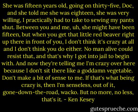 She was fifteen years old, going on thirty-five, Doc, and she told me she was eighteen, she was very willing, I practically had to take to sewing my pants shut. Between you and me, uh, she might have been fifteen, but when you get that little red beaver right up there in front of you, I don't think it's crazy at all and I don't think you do either. No man alive could resist that, and that's why I got into jail to begin with. And now they're telling me I'm crazy over here because I don't sit there like a goddamn vegetable. Don't make a bit of sense to me. If that's what being crazy is, then I'm senseless, out of it, gone-down-the-road, wacko. But no more, no less, that's it. - Ken Kesey
