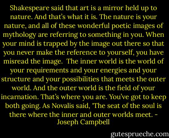 Shakespeare said that art is a mirror held up to nature. And that’s what it is. The nature is your nature, and all of these wonderful poetic images of mythology are referring to something in you. When your mind is trapped by the image out there so that you never make the reference to yourself, you have misread the image.<br /><br />The inner world is the world of your requirements and your energies and your structure and your possibilities that meets the outer world. And the outer world is the field of your incarnation. That’s where you are. You’ve got to keep both going. As Novalis said, 'The seat of the soul is there where the inner and outer worlds meet. - Joseph Campbell
