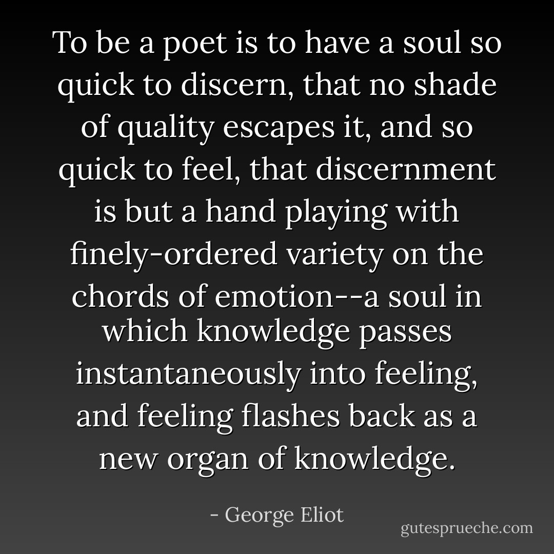 To be a poet is to have a soul so quick to discern, that no shade of quality escapes it, and so quick to feel, that discernment is but a hand playing with finely-ordered variety on the chords of emotion--a soul in which knowledge passes instantaneously into feeling, and feeling flashes back as a new organ of knowledge. - George Eliot