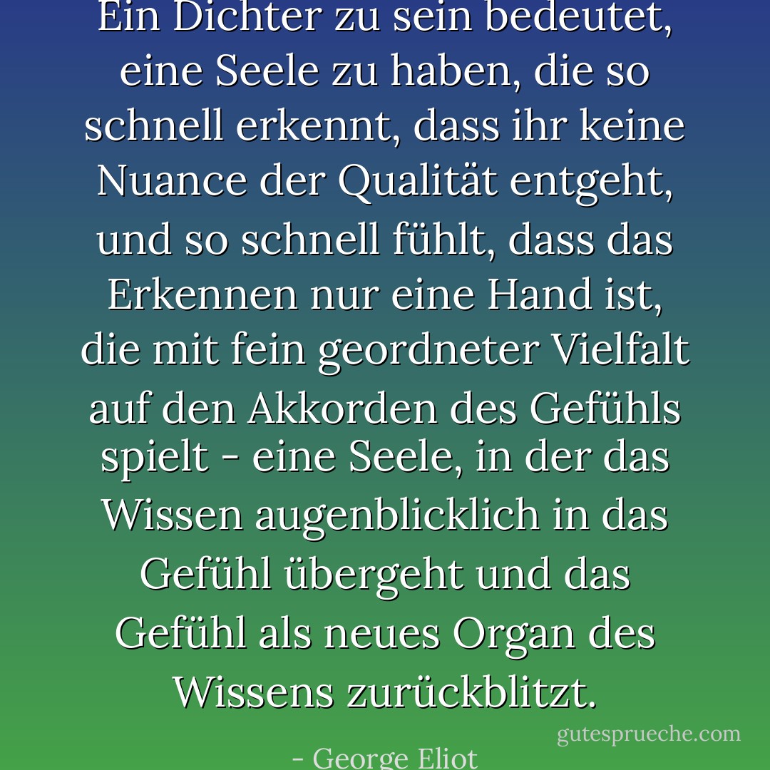 Ein Dichter zu sein bedeutet, eine Seele zu haben, die so schnell erkennt, dass ihr keine Nuance der Qualität entgeht, und so schnell fühlt, dass das Erkennen nur eine Hand ist, die mit fein geordneter Vielfalt auf den Akkorden des Gefühls spielt - eine Seele, in der das Wissen augenblicklich in das Gefühl übergeht und das Gefühl als neues Organ des Wissens zurückblitzt. - George Eliot<