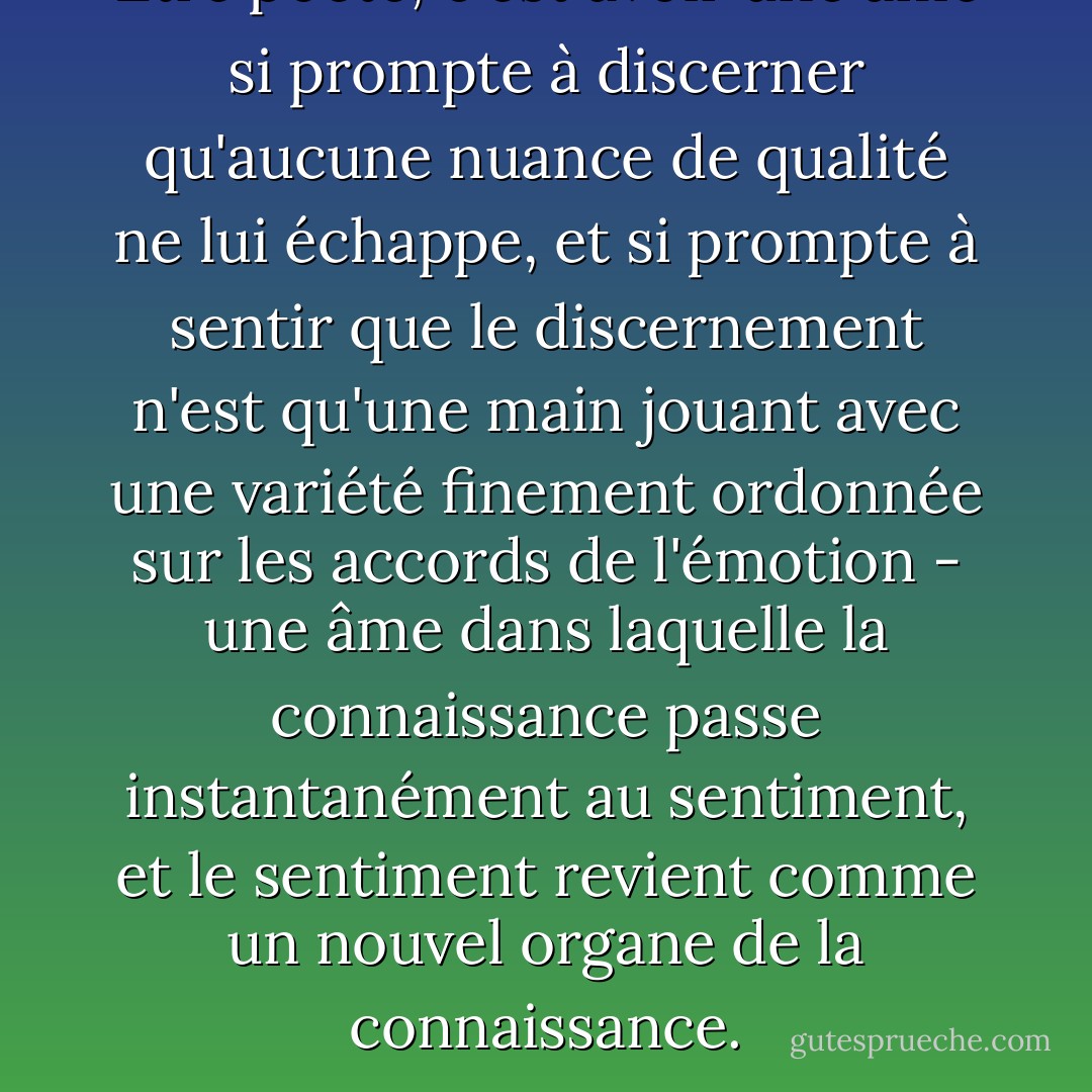 Être poète, c'est avoir une âme si prompte à discerner qu'aucune nuance de qualité ne lui échappe, et si prompte à sentir que le discernement n'est qu'une main jouant avec une variété finement ordonnée sur les accords de l'émotion - une âme dans laquelle la connaissance passe instantanément au sentiment, et le sentiment revient comme un nouvel organe de la connaissance. - George Eliot