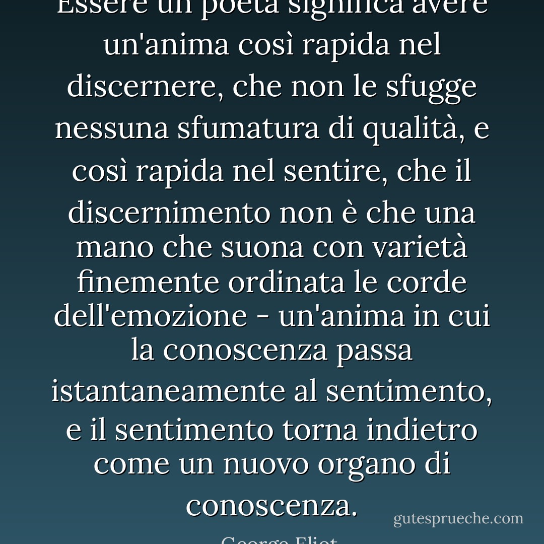Essere un poeta significa avere un'anima così rapida nel discernere, che non le sfugge nessuna sfumatura di qualità, e così rapida nel sentire, che il discernimento non è che una mano che suona con varietà finemente ordinata le corde dell'emozione - un'anima in cui la conoscenza passa istantaneamente al sentimento, e il sentimento torna indietro come un nuovo organo di conoscenza. - George Eliot