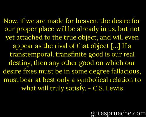 Now, if we are made for heaven, the desire for our proper place will be already in us, but not yet attached to the true object, and will even appear as the rival of that object […] If a transtemporal, transfinite good is our real destiny, then any other good on which our desire fixes must be in some degree fallacious, must bear at best only a symbolical relation to what will truly satisfy. - C.S. Lewis