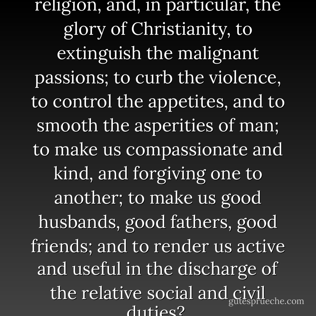 Is it not the great end of religion, and, in particular, the glory of Christianity, to extinguish the malignant passions; to curb the violence, to control the appetites, and to smooth the asperities of man; to make us compassionate and kind, and forgiving one to another; to make us good husbands, good fathers, good friends; and to render us active and useful in the discharge of the relative social and civil duties?  - William Wilberforce