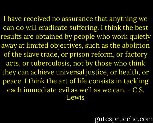 I have received no assurance that anything we can do will eradicate suffering. I think the best results are obtained by people who work quietly away at limited objectives, such as the abolition of the slave trade, or prison reform, or factory acts, or tuberculosis, not by those who think they can achieve universal justice, or health, or peace. I think the art of life consists in tackling each immediate evil as well as we can. - C.S. Lewis