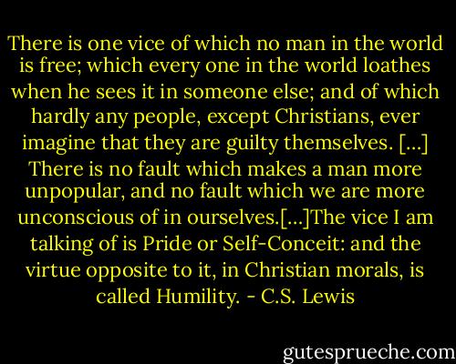 There is one vice of which no man in the world is free; which every one in the world loathes when he sees it in someone else; and of which hardly any people, except Christians, ever imagine that they are guilty themselves. […] There is no fault which makes a man more unpopular, and no fault which we are more unconscious of in ourselves.[…]The vice I am talking of is Pride or Self-Conceit: and the virtue opposite to it, in Christian morals, is called Humility. - C.S. Lewis