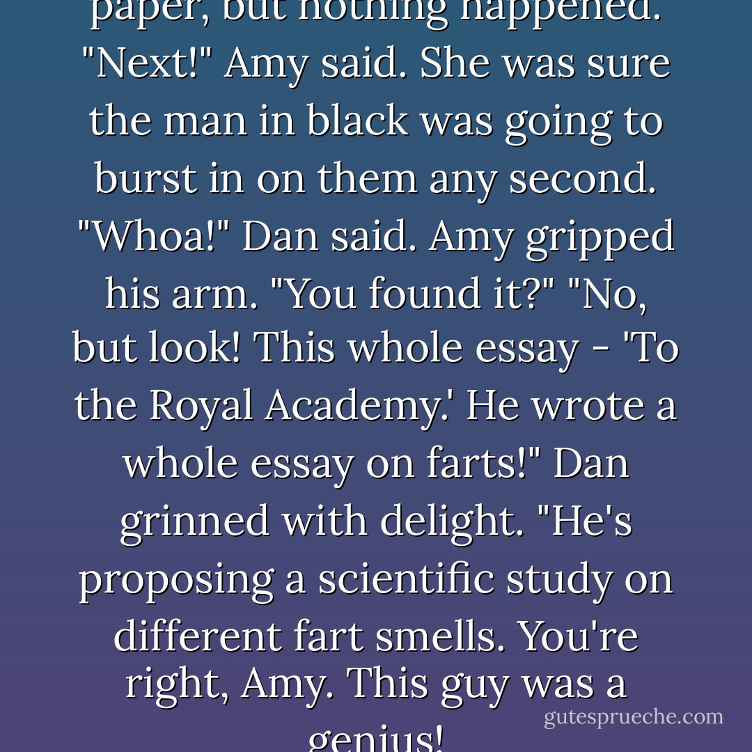 Purple light passed over the paper, but nothing happened.<br />"Next!" Amy said. She was sure the man in black was going to burst in on them any second.<br />"Whoa!" Dan said.<br />Amy gripped his arm. "You found it?"<br />"No, but look! This whole essay - 'To the Royal Academy.' He wrote a whole essay on farts!" Dan grinned with delight. "He's proposing a scientific study on different fart smells. You're right, Amy. This guy was a genius! - Rick Riordan