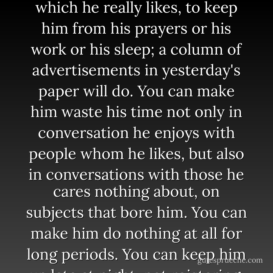 As the uneasiness and reluctance to face it cut him off more and more from all real happiness, and as habit renders the pleasures the vanity and excitement and flippancy at once less pleasant and harder to forgo...you will find that anything or nothing is sufficient to attract his wandering attention. You no longer need a good book, which he really likes, to keep him from his prayers or his work or his sleep; a column of advertisements in yesterday's paper will do. You can make him waste his time not only in conversation he enjoys with people whom he likes, but also in conversations with those he cares nothing about, on subjects that bore him. You can make him do nothing at all for long periods. You can keep him up late at night, not roistering, but staring at a dead fire in a cold room. All the healthy and outgoing activities which we want him to avoid can be inhibited and nothing given in return, so that at last he may say...'I now see that I spent most my life doing in doing neither what I ought nor what I liked. - C.S. Lewis