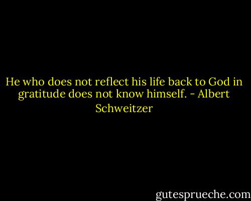 He who does not reflect his life back to God in gratitude does not know himself. - Albert Schweitzer