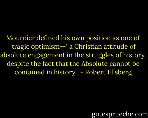 Mournier defined his own position as one of 'tragic optimism--' a Christian attitude of absolute engagement in the struggles of history, despite the fact that the Absolute cannot be contained in history.  - Robert Ellsberg