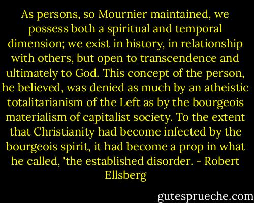 As persons, so Mournier maintained, we possess both a spiritual and temporal dimension; we exist in history, in relationship with others, but open to transcendence and ultimately to God. This concept of the person, he believed, was denied as much by an atheistic totalitarianism of the Left as by the bourgeois materialism of capitalist society. To the extent that Christianity had become infected by the bourgeois spirit, it had become a prop in what he called, 'the established disorder. - Robert Ellsberg