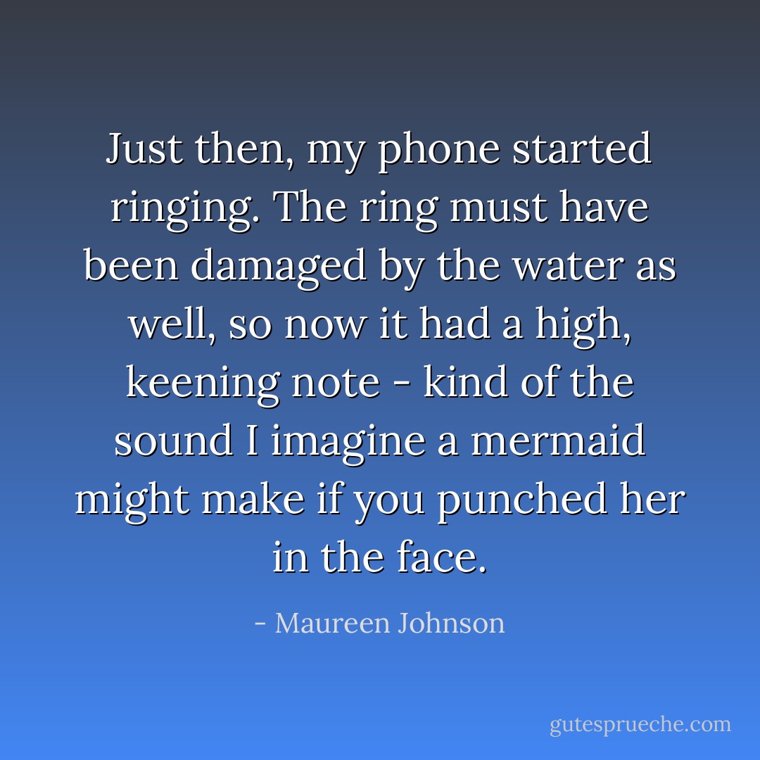 Just then, my phone started ringing. The ring must have been damaged by the water as well, so now it had a high, keening note - kind of the sound I imagine a mermaid might make if you punched her in the face. - Maureen Johnson