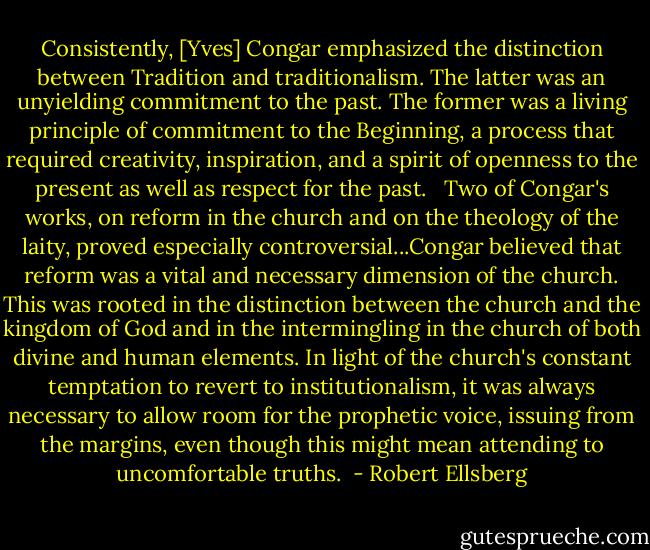 Consistently, [Yves] Congar emphasized the distinction between Tradition and traditionalism. The latter was an unyielding commitment to the past. The former was a living principle of commitment to the Beginning, a process that required creativity, inspiration, and a spirit of openness to the present as well as respect for the past. <br /><br />Two of Congar's works, on reform in the church and on the theology of the laity, proved especially controversial...Congar believed that reform was a vital and necessary dimension of the church. This was rooted in the distinction between the church and the kingdom of God and in the intermingling in the church of both divine and human elements. In light of the church's constant temptation to revert to institutionalism, it was always necessary to allow room for the prophetic voice, issuing from the margins, even though this might mean attending to uncomfortable truths.  - Robert Ellsberg