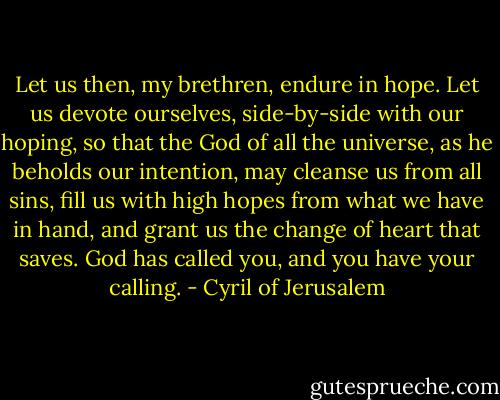 Let us then, my brethren, endure in hope. Let us devote ourselves, side-by-side with our hoping, so that the God of all the universe, as he beholds our intention, may cleanse us from all sins, fill us with high hopes from what we have in hand, and grant us the change of heart that saves. God has called you, and you have your calling. - Cyril of Jerusalem