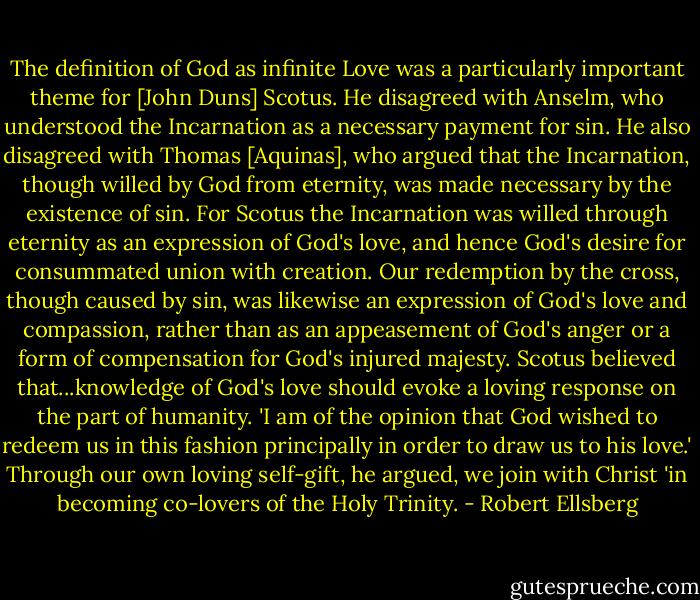 The definition of God as infinite Love was a particularly important theme for [John Duns] Scotus. He disagreed with Anselm, who understood the Incarnation as a necessary payment for sin. He also disagreed with Thomas [Aquinas], who argued that the Incarnation, though willed by God from eternity, was made necessary by the existence of sin. For Scotus the Incarnation was willed through eternity as an expression of God's love, and hence God's desire for consummated union with creation. Our redemption by the cross, though caused by sin, was likewise an expression of God's love and compassion, rather than as an appeasement of God's anger or a form of compensation for God's injured majesty. Scotus believed that...knowledge of God's love should evoke a loving response on the part of humanity. 'I am of the opinion that God wished to redeem us in this fashion principally in order to draw us to his love.' Through our own loving self-gift, he argued, we join with Christ 'in becoming co-lovers of the Holy Trinity. - Robert Ellsberg