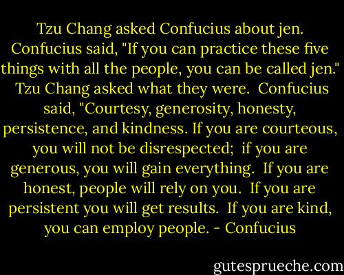 Tzu Chang asked Confucius about jen. Confucius said, "If you can practice these five things with all the people, you can be called jen."<br /><br />Tzu Chang asked what they were.<br /><br />Confucius said, "Courtesy, generosity, honesty, persistence, and kindness.<br />If you are courteous, you will not be disrespected; <br />if you are generous, you will gain everything. <br />If you are honest, people will rely on you. <br />If you are persistent you will get results. <br />If you are kind, you can employ people. - Confucius