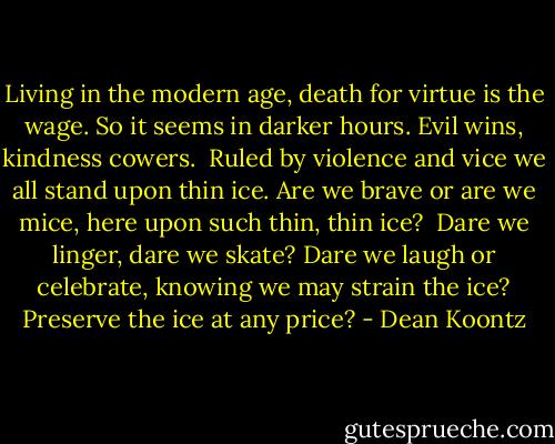 Living in the modern age,<br />death for virtue is the wage.<br />So it seems in darker hours.<br />Evil wins, kindness cowers.<br /><br />Ruled by violence and vice<br />we all stand upon thin ice.<br />Are we brave or are we mice,<br />here upon such thin, thin ice?<br /><br />Dare we linger, dare we skate?<br />Dare we laugh or celebrate,<br />knowing we may strain the ice?<br />Preserve the ice at any price? - Dean Koontz