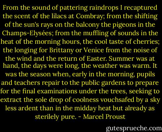 From the sound of pattering raindrops I recaptured the scent of the lilacs at Combray; from the shifting of the sun's rays on the balcony the pigeons in the Champs-Elysées; from the muffling of sounds in the heat of the morning hours, the cool taste of cherries; the longing for Brittany or Venice from the noise of the wind and the return of Easter. Summer was at hand, the days were long, the weather was warm. It was the season when, early in the morning, pupils and teachers repair to the public gardens to prepare for the final examinations under the trees, seeking to extract the sole drop of coolness vouchsafed by a sky less ardent than in the midday heat but already as sterilely pure. - Marcel Proust