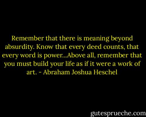 Remember that there is meaning beyond absurdity. Know that every deed counts, that every word is power...Above all, remember that you must build your life as if it were a work of art. - Abraham Joshua Heschel