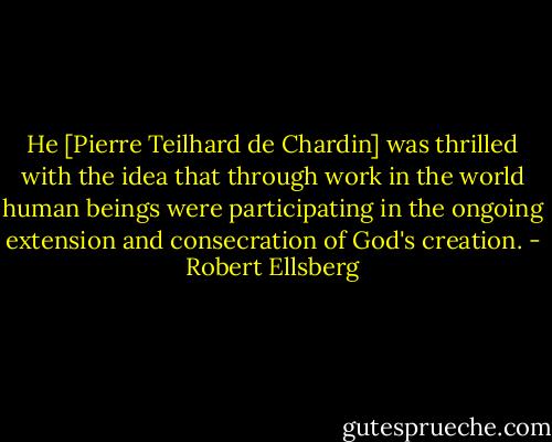 He [Pierre Teilhard de Chardin] was thrilled with the idea that through work in the world human beings were participating in the ongoing extension and consecration of God's creation. - Robert Ellsberg