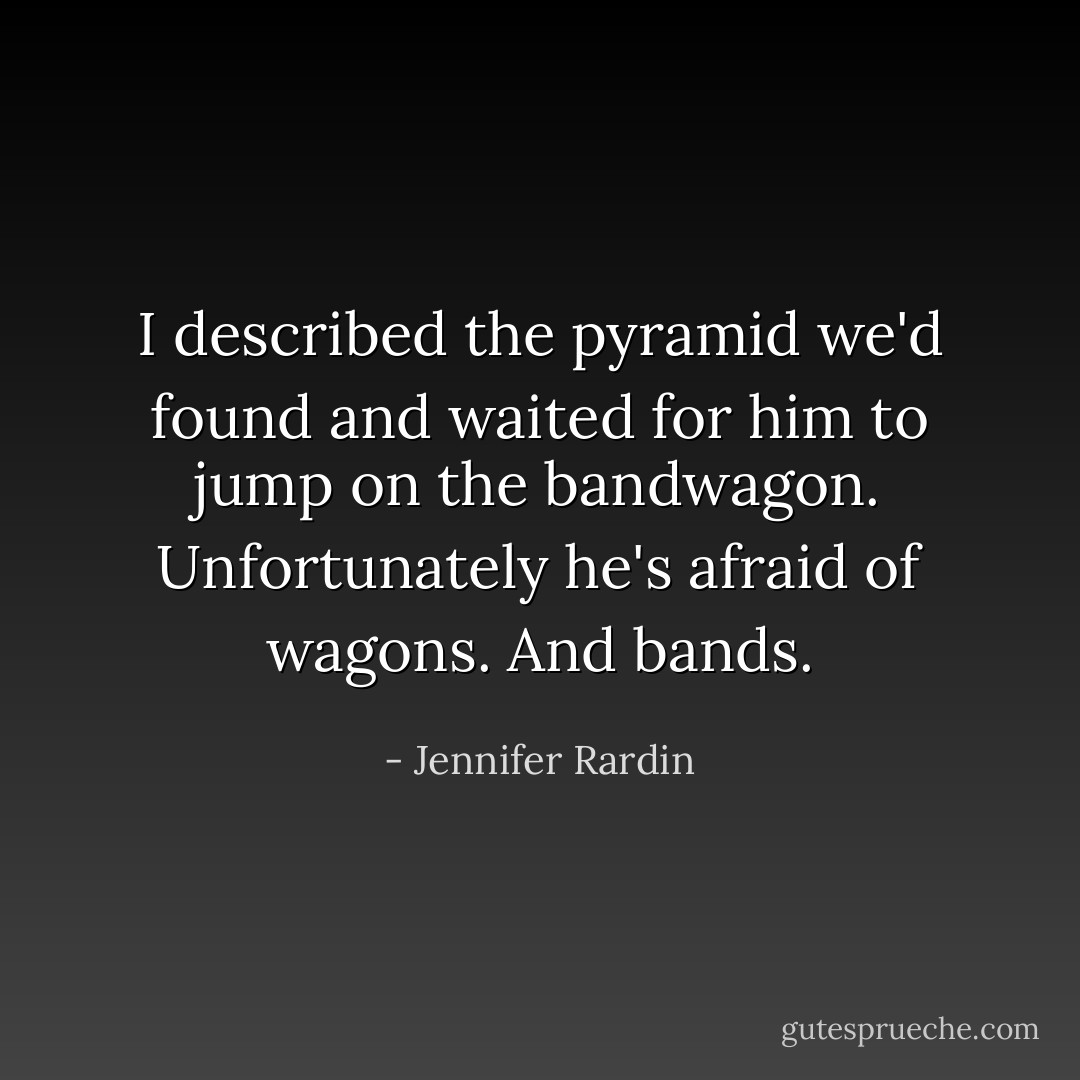 I described the pyramid we'd found and waited for him to jump on the bandwagon. Unfortunately he's afraid of wagons. And bands. - Jennifer Rardin