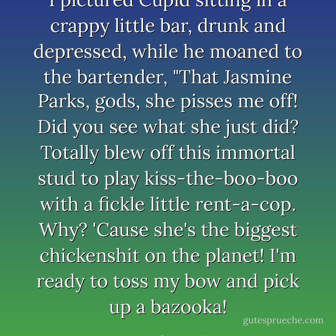 I pictured Cupid sitting in a crappy little bar, drunk and depressed, while he moaned to the bartender, "That Jasmine Parks, <i>gods</i>, she pisses me off! Did you see what she just did? Totally blew off this immortal stud to play kiss-the-boo-boo with a fickle little rent-a-cop. Why? 'Cause she's the biggest chickenshit on the planet! I'm ready to toss my bow and pick up a bazooka! - Jennifer Rardin