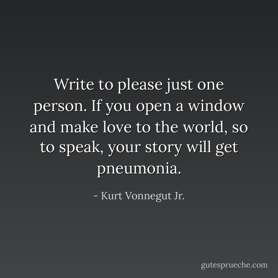 Write to please just one person. If you open a window and make love to the world, so to speak, your story will get pneumonia. - Kurt Vonnegut Jr.
