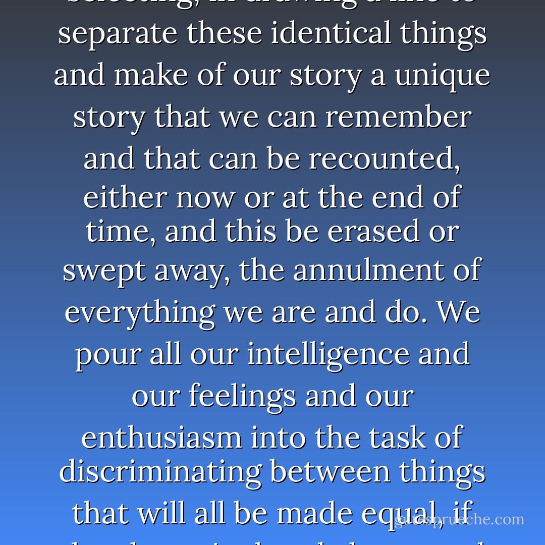 Sometimes I have the feeling that what takes place is identical to what doesn't take place, what we dismiss or allow to slip by us identical to what we accept and seize, what we experience identical to what we never try, and yet we spend our lives in a process of choosing and rejecting and selecting, in drawing a line to separate these identical things and make of our story a unique story that we can remember and that can be recounted, either now or at the end of time, and this be erased or swept away, the annulment of everything we are and do. We pour all our intelligence and our feelings and our enthusiasm into the task of discriminating between things that will all be made equal, if they haven't already been, and that's why we're so full of regrets and lost opportunities, of confirmations and reaffirmations and opportunities grasped, when the truth is that nothing is affirmed and everything is constantly in the process of being lost. - Javier Marías