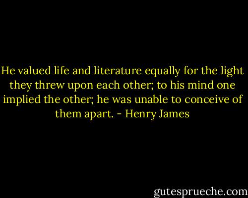 He valued life and literature equally for the light they threw upon each other; to his mind one implied the other; he was unable to conceive of them apart. - Henry James
