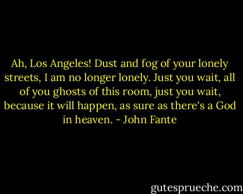 Ah, Los Angeles! Dust and fog of your lonely streets, I am no longer lonely. Just you wait, all of you ghosts of this room, just you wait, because it will happen, as sure as there's a God in heaven. - John Fante