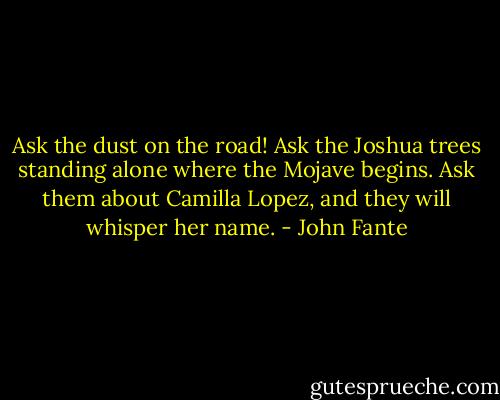 Ask the dust on the road! Ask the Joshua trees standing alone where the Mojave begins. Ask them about Camilla Lopez, and they will whisper her name. - John Fante