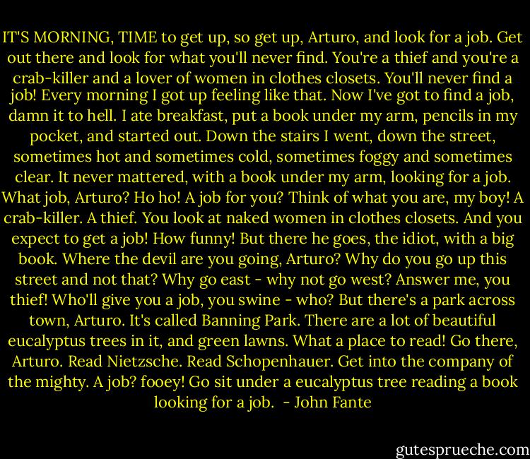IT'S MORNING, TIME to get up, so get up, Arturo, and look for a job. Get out there and look for what you'll never find. You're a thief and you're a crab-killer and a lover of women in clothes closets. You'll never find a job!<br />Every morning I got up feeling like that. Now I've got to find a job, damn it to hell. I ate breakfast, put a book under my arm, pencils in my pocket, and started out. Down the stairs I went, down the street, sometimes hot and sometimes cold, sometimes foggy and sometimes clear. It never mattered, with a book under my arm, looking for a job.<br />What job, Arturo? Ho ho! A job for you? Think of what you are, my boy! A crab-killer. A thief. You look at naked women in clothes closets. And you expect to get a job! How funny! But there he goes, the idiot, with a big book. Where the devil are you going, Arturo? Why do you go up this street and not that? Why go east - why not go west? Answer me, you thief! Who'll give you a job, you swine - who? But there's a park across town, Arturo. It's called Banning Park. There are a lot of beautiful eucalyptus trees in it, and green lawns. What a place to read! Go there, Arturo. Read Nietzsche. Read Schopenhauer. Get into the company of the mighty. A job? fooey! Go sit under a eucalyptus tree reading a book looking for a job.  - John Fante