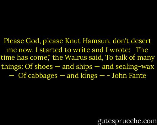 Please God, please Knut Hamsun, don't desert me now. I started to write and I wrote: <br /><br />The time has come," the Walrus said,<br />To talk of many things:<br />Of shoes — and ships — and sealing-wax — <br />Of cabbages — and kings — - John Fante