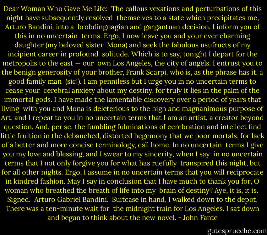 Dear Woman Who Gave Me Life:<br /><br />The callous vexations and perturbations of this night have subsequently resolved <br />themselves to a state which precipitates me, Arturo Bandini, into a <br />brobdingnagian and gargantuan decision. I inform you of this in no uncertain <br />terms. Ergo, I now leave you and your ever charming daughter (my beloved sister <br />Mona) and seek the fabulous usufructs of my incipient career in profound <br />solitude. Which is to say, tonight I depart for the metropolis to the east — our <br />own Los Angeles, the city of angels. I entrust you to the benign generosity of your brother, Frank Scarpi, who is, as the phrase has it, a good family man <br />(sic!). I am penniless but I urge you in no uncertain terms to cease your <br />cerebral anxiety about my destiny, for truly it lies in the palm of the immortal gods. I have made the lamentable discovery over a period of years that living <br />with you and Mona is deleterious to the high and magnanimous purpose of Art, and I repeat to you in no uncertain terms that I am an artist, a creator beyond question. And, per se, the fumbling fulminations of cerebration and intellect find little fruition in the debauched, distorted hegemony that we poor mortals, for lack of a better and more concise terminology, call home. In no uncertain <br />terms I give you my love and blessing, and I swear to my sincerity, when I say <br />in no uncertain terms that I not only forgive you for what has ruefully <br />transpired this night, but for all other nights. Ergo, I assume in no uncertain terms that you will reciprocate in kindred fashion. May I say in conclusion that I have much to thank you for, O woman who breathed the breath of life into my <br />brain of destiny? Aye, it is, it is.<br /><br />Signed.<br /><br />Arturo Gabriel Bandini.<br /><br />Suitcase in hand, I walked down to the depot. There was a ten-minute wait for <br />the midnight train for Los Angeles. I sat down and began to think about the new novel. - John Fante