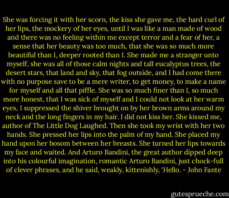 She was forcing it with her scorn, the kiss she gave me, the hard curl of her lips, the mockery of her eyes, until I was like a man made of wood and there was no feeling within me except terror and a fear of her, a sense that her beauty was too much, that she was so much more beautiful than I, deeper rooted than I. She made me a stranger unto myself, she was all of those calm nights and tall eucalyptus trees, the desert stars, that land and sky, that fog outside, and I had come there with no purpose save to be a mere writer, to get money, to make a name for myself and all that piffle. She was so much finer than I, so much more honest, that I was sick of myself and I could not look at her warm eyes, I suppressed the shiver brought on by her brown arms around my neck and the long fingers in my hair. I did not kiss her. She kissed me, author of The Little Dog Laughed. Then she took my wrist with her two hands. She pressed her lips into the palm of my hand. She placed my hand upon her bosom between her breasts. She turned her lips towards my face and waited. And Arturo Bandini, the great author dipped deep into his colourful imagination, romantic Arturo Bandini, just chock-full of clever phrases, and he said, weakly, kittenishly, 'Hello. - John Fante