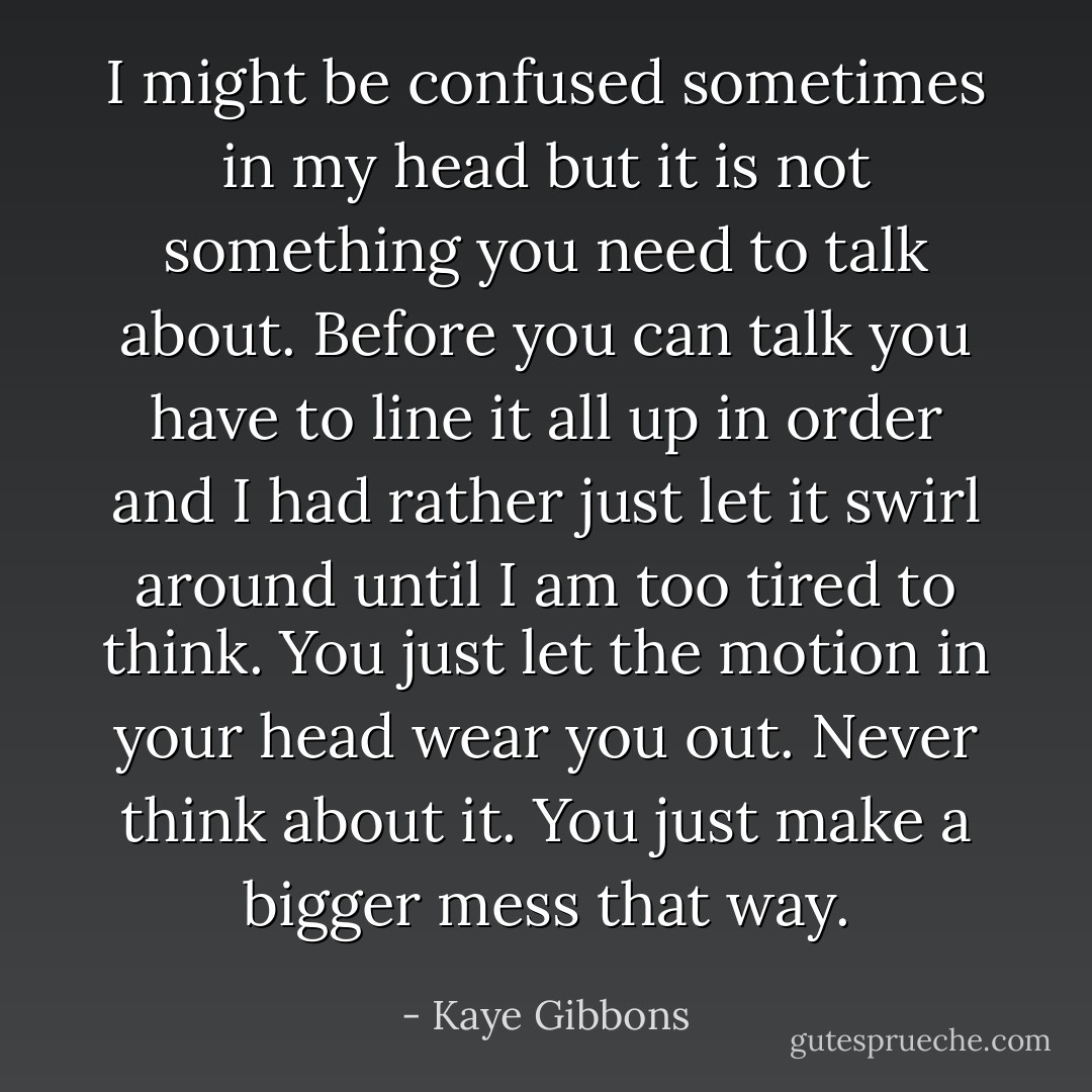 I might be confused sometimes in my head but it is not something you need to talk about. Before you can talk you have to line it all up in order and I had rather just let it swirl around until I am too tired to think. You just let the motion in your head wear you out. Never think about it. You just make a bigger mess that way. - Kaye Gibbons