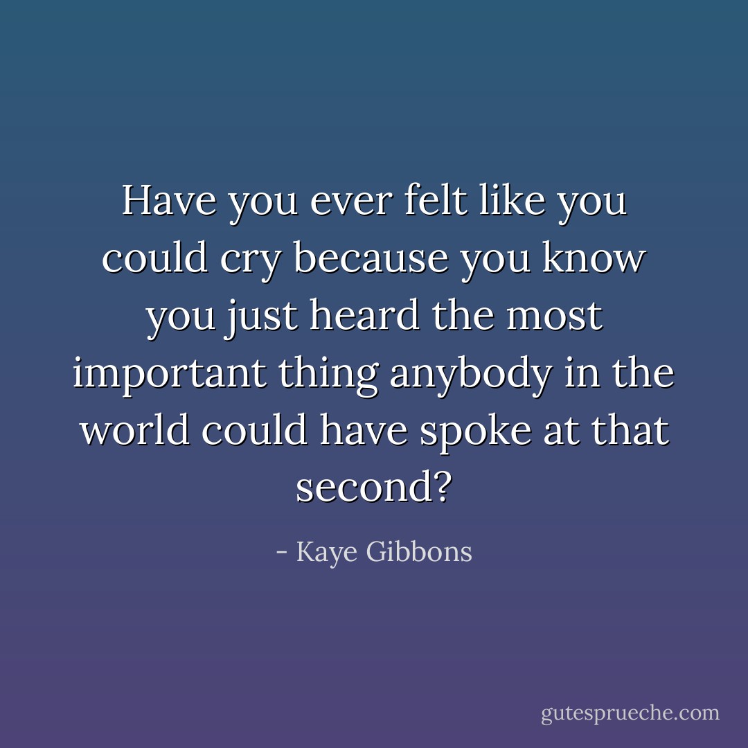 Have you ever felt like you could cry because you know you just heard the most important thing anybody in the world could have spoke at that second? - Kaye Gibbons