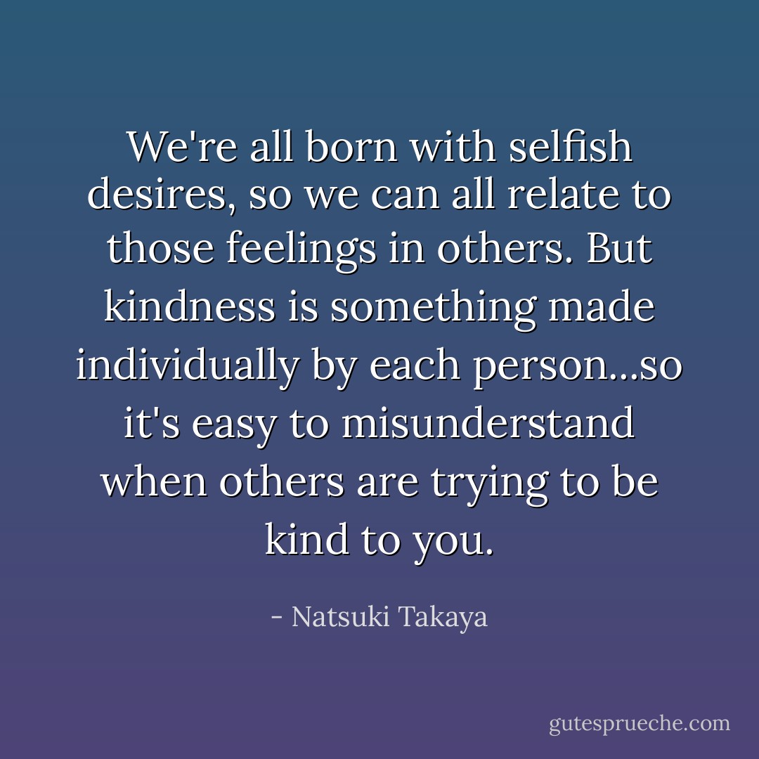 We're all born with selfish desires, so we can all relate to those feelings in others. But kindness is something made individually by each person...so it's easy to misunderstand when others are trying to be kind to you. - Natsuki Takaya