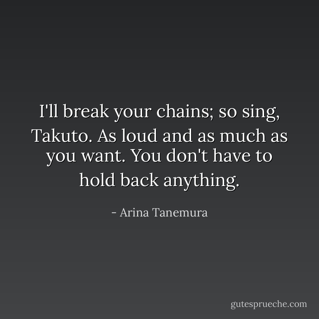 I'll break your chains; so sing, Takuto. As loud and as much as you want. You don't have to hold back anything. - Arina Tanemura