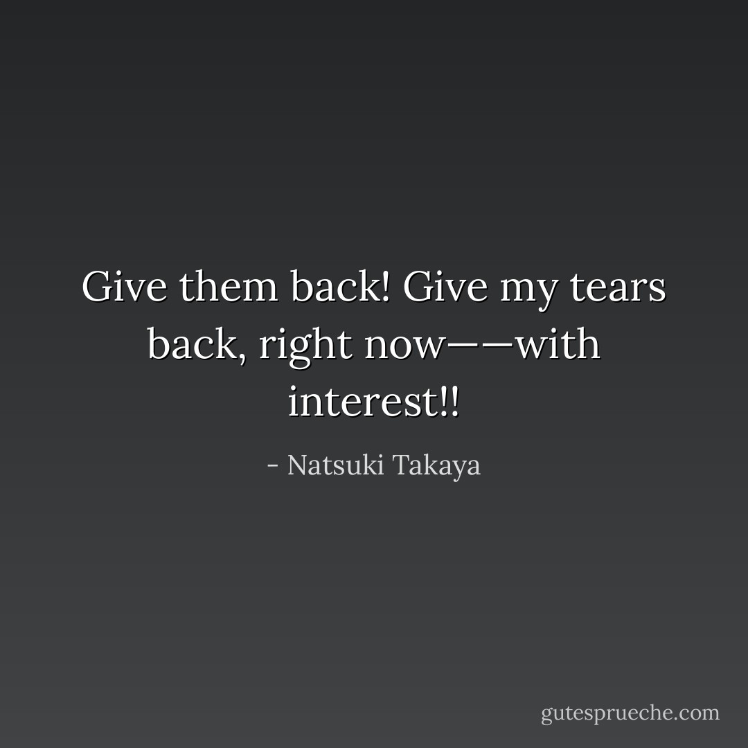 Give them back! Give my tears back, right now——with interest!! - Natsuki Takaya