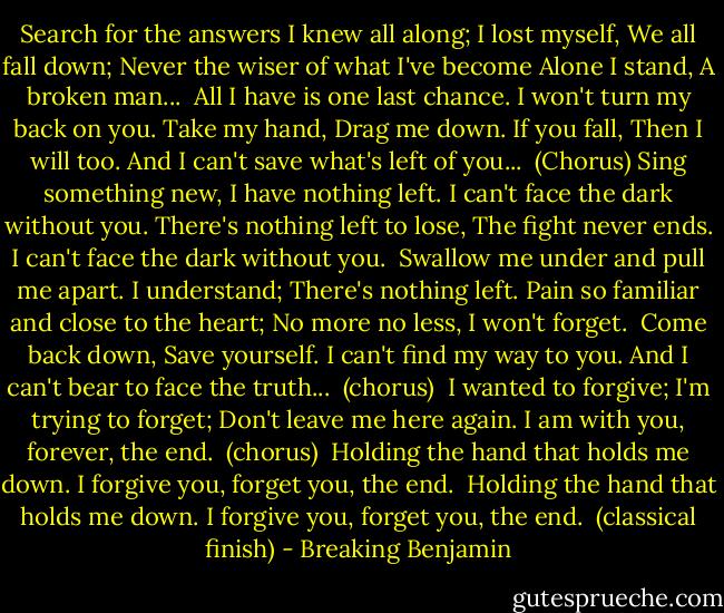 Search for the answers I knew all along;<br />I lost myself,<br />We all fall down;<br />Never the wiser of what I've become<br />Alone I stand,<br />A broken man...<br /><br />All I have is one last chance.<br />I won't turn my back on you.<br />Take my hand,<br />Drag me down.<br />If you fall,<br />Then I will too.<br />And I can't save what's left of you...<br /><br />(Chorus)<br />Sing something new,<br />I have nothing left.<br />I can't face the dark without you.<br />There's nothing left to lose,<br />The fight never ends.<br />I can't face the dark without you.<br /><br />Swallow me under and pull me apart.<br />I understand;<br />There's nothing left.<br />Pain so familiar and close to the heart;<br />No more no less,<br />I won't forget.<br /><br />Come back down,<br />Save yourself.<br />I can't find my way to you.<br />And I can't bear to face the truth...<br /><br />(chorus)<br /><br />I wanted to forgive;<br />I'm trying to forget;<br />Don't leave me here again.<br />I am with you, forever, the end.<br /><br />(chorus)<br /><br />Holding the hand that holds me down.<br />I forgive you, forget you, the end.<br /><br />Holding the hand that holds me down.<br />I forgive you, forget you, the end.<br /><br />(classical finish) - Breaking Benjamin