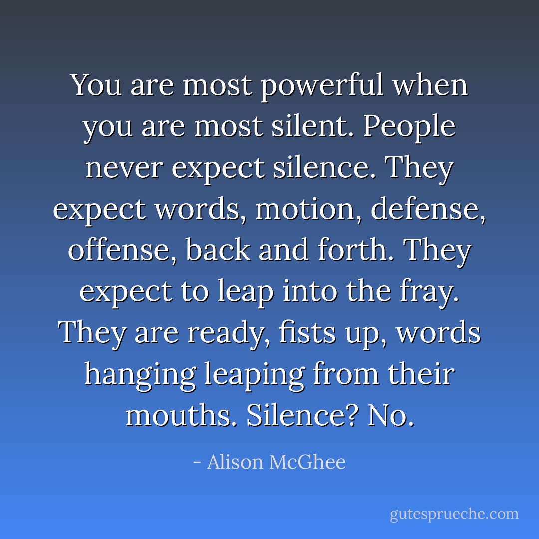 You are most powerful when you are most silent. People never expect silence. They expect words, motion, defense, offense, back and forth. They expect to leap into the fray. They are ready, fists up, words hanging leaping from their mouths. Silence? No. - Alison McGhee