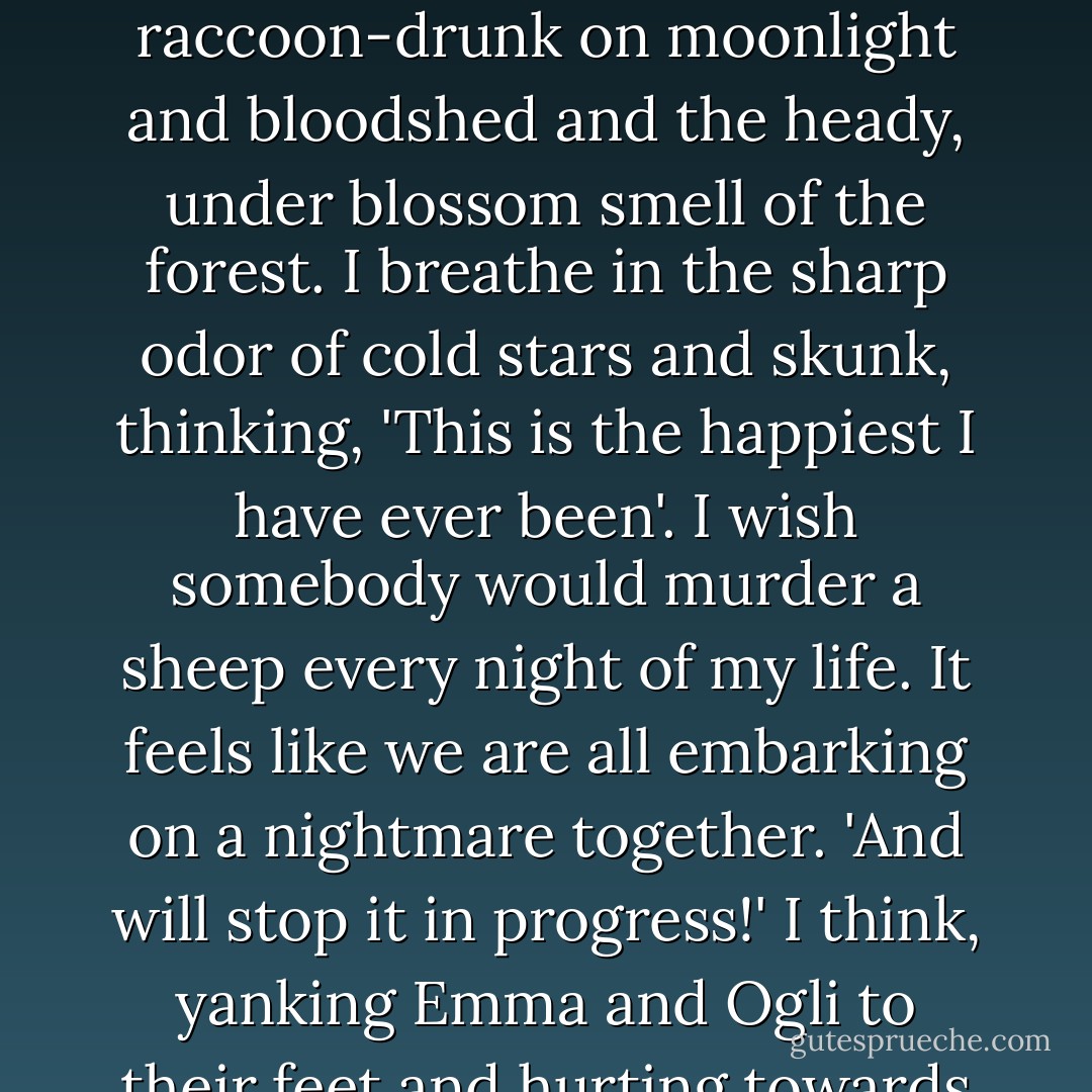 Blah!' Oglivy yells, pushing Emma and me into a pile of wet leaves. We roll around, a red flail of limbs and hysterical laughter. We are all raccoon-drunk on moonlight and bloodshed and the heady, under blossom smell of the forest. I breathe in the sharp odor of cold stars and skunk, thinking, 'This is the happiest I have ever been'. I wish somebody would murder a sheep every night of my life. It feels like we are all embarking on a nightmare together. 'And will stop it in progress!' I think, yanking Emma and Ogli to their feet and hurting towards the lake. We will make sure that the rest of the herd escapes Heimdall's fate, we will.... - Karen Russell