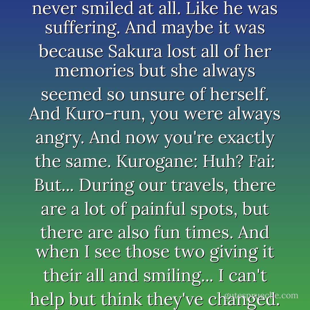 Fai: But... Don't you think they've changed? At the start of our travels, Syaoran-kun never smiled at all. Like he was suffering. And maybe it was because Sakura lost all of her memories but she always seemed so unsure of herself. And Kuro-run, you were always angry. And now you're exactly the same.<br />Kurogane: Huh?<br />Fai: But... During our travels, there are a lot of painful spots, but there are also fun times. And when I see those two giving it their all and smiling... I can't help but think they've changed.<br />Kurogane: If you think that, then you've changed too.  - CLAMP