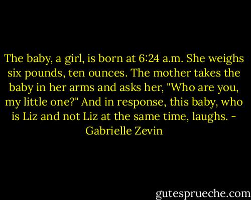 The baby, a girl, is born at 6:24 a.m.<br />She weighs six pounds, ten ounces.<br />The mother takes the baby in her arms and asks her, "Who are you, my little one?"<br />And in response, this baby, who is Liz and not Liz at the same time, laughs. - Gabrielle Zevin