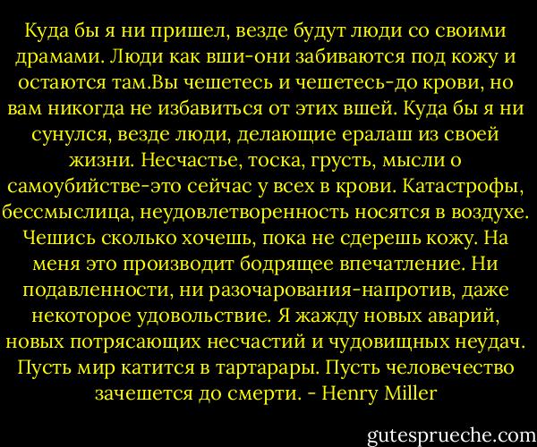 Куда бы я ни пришел, везде будут люди со своими драмами. Люди как вши-они забиваются под кожу и остаются там.Вы чешетесь и чешетесь-до крови, но вам никогда не избавиться от этих вшей. Куда бы я ни сунулся, везде люди, делающие ералаш из своей жизни. Несчастье, тоска, грусть, мысли о самоубийстве-это сейчас у всех в крови. Катастрофы, бессмыслица, неудовлетворенность носятся в воздухе. Чешись сколько хочешь, пока не сдерешь кожу. На меня это производит бодрящее впечатление. Ни подавленности, ни разочарования-напротив, даже некоторое удовольствие. Я жажду новых аварий, новых потрясающих несчастий и чудовищных неудач. Пусть мир катится в тартарары. Пусть человечество зачешется до смерти. - Henry Miller